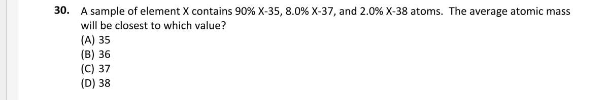 30. A sample of element X contains 90% X-35, 8.0% X-37, and 2.0% X-38 atoms. The average atomic mass
will be closest to which value?
(А) 35
(В) 36
(C) 37
(D) 38
