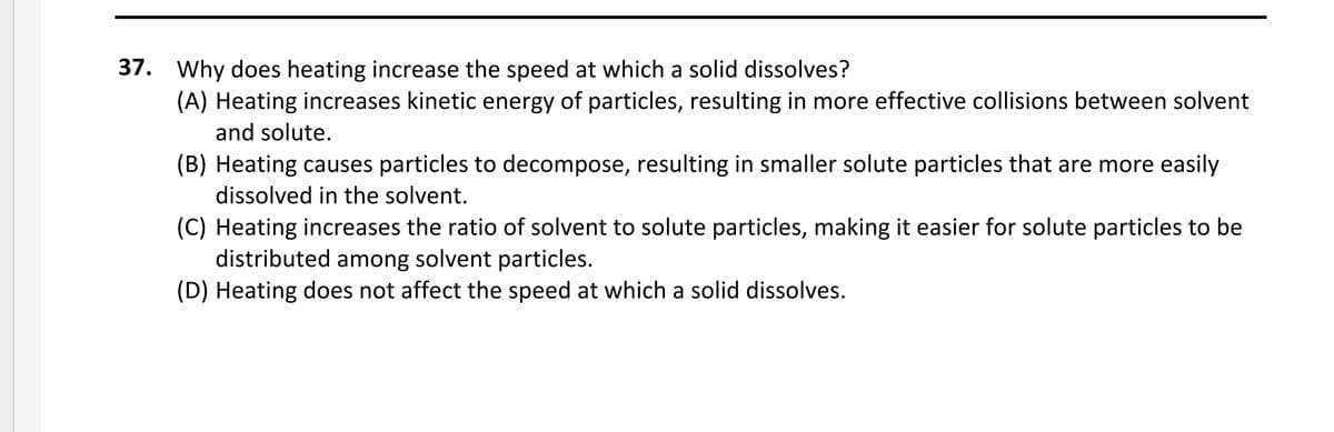37. Why does heating increase the speed at which a solid dissolves?
(A) Heating increases kinetic energy of particles, resulting in more effective collisions between solvent
and solute.
(B) Heating causes particles to decompose, resulting in smaller solute particles that are more easily
dissolved in the solvent.
(C) Heating increases the ratio of solvent to solute particles, making it easier for solute particles to be
distributed among solvent particles.
(D) Heating does not affect the speed at which a solid dissolves.
