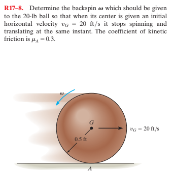 R17-8. Determine the backspin w which should be given
to the 20-lb ball so that when its center is given an initial
horizontal velocity vG = 20 ft/s it stops spinning and
translating at the same instant. The coefficient of kinetic
friction is u, = 0.3.
vG = 20 ft/s
0.5 ft

