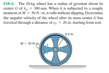 F18-6. The 20-kg wheel has a radius of gyration about its
center G of kg = 300 mm. When it is subjected to a couple
moment of M = 50N - m, it rolls without slipping. Determine
the angular velocity of the wheel after its mass center G has
traveled through a distance of sg = 20 m, starting from rest.
0.4 m
M = 50 N-m
