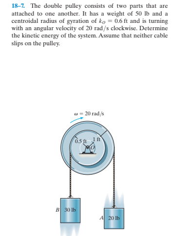 18–7. The double pulley consists of two parts that are
attached to one another. It has a weight of 50 lb and a
centroidal radius of gyration of ko = 0.6 ft and is turning
with an angular velocity of 20 rad/s clockwise. Determine
the kinetic energy of the system. Assume that neither cable
slips on the pulley.
w = 20 rad/s
B 30 lb
A 20 lb
