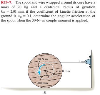 R17-7. The spool and wire wrapped around its core have a
mass of 20 kg and a centroidal radius of gyration
kG = 250 mm. if the coefficient of kinetic friction at the
ground is µg = 0.1, determine the angular acceleration of
the spool when the 30-N · m couple moment is applied.
30 N-m
400 mm
200 mm
