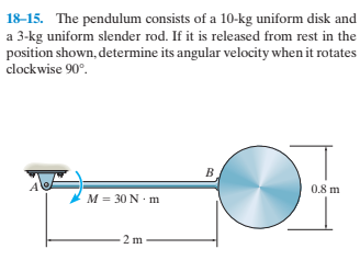 18-15. The pendulum consists of a 10-kg uniform disk and
a 3-kg uniform slender rod. If it is released from rest in the
position shown, determine its angular velocity when it rotates
clockwise 90°.
0.8 m
* M = 30 N •m
2 m
