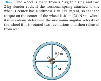 18-3. The wheel is made from a 5-kg thin ring and two
2-kg slender rods. If the torsional spring attached to the
wheel's center has a stiffness k = 2N-m/rad, so that the
torque on the center of the wheel is M = (28) N· m, where
O is in radians, determine the maximum angular velocity of
the wheel if it is rotated two revolutions and then released
from rest.
0.5 m
м
