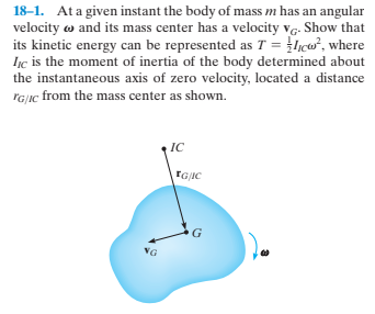 18-1. Ata given instant the body of mass m has an angular
velocity w and its mass center has a velocity vg. Show that
its kinetic energy can be represented as T = licw, where
Iịc is the moment of inertia of the body determined about
the instantaneous axis of zero velocity, located a distance
rG|ic from the mass center as shown.
IC
TGIC
