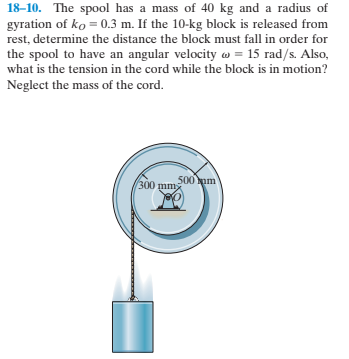 18-10. The spool has a mass of 40 kg and a radius of
gyration of ko = 0.3 m. If the 10-kg block is released from
rest, determine the distance the block must fall in order for
the spool to have an angular velocity w = 15 rad/s. Also,
what is the tension in the cord while the block is in motion?
Neglect the mass of the cord.
300 mm
500 pm

