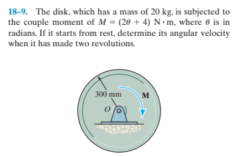 18-9. The disk, which has a mass of 20 kg, is subjected to
the couple moment of M = (20 + 4) N• m, where e is in
radians. If it starts from rest, determine its angular velocity
when it has made two revolutions.
300 mm
м
