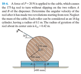 18-6. A force of P=20 N is applied to the cable, which causes
the 175-kg reel to turn without slipping on the two rollers A
and B of the dispenser. Determine the angular velocity of the
reel after it has made two revolutions starting from rest. Neglect
the mass of the cable. Each roller can be considered as an 18-kg
cylinder, having a radius of 0.1 m. The radius of gyration of the
reel about its center axis is kg=0.42 m.
307
250 mm
OG
500 mm
400 mm-
