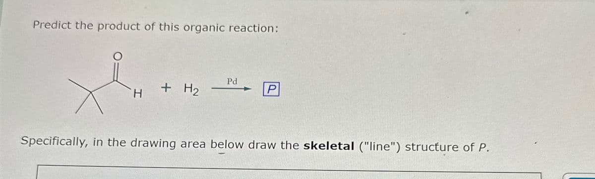 Predict the product of this organic reaction:
Pd
H
+ H2
+
P
Specifically, in the drawing area below draw the skeletal ("line") structure of P.