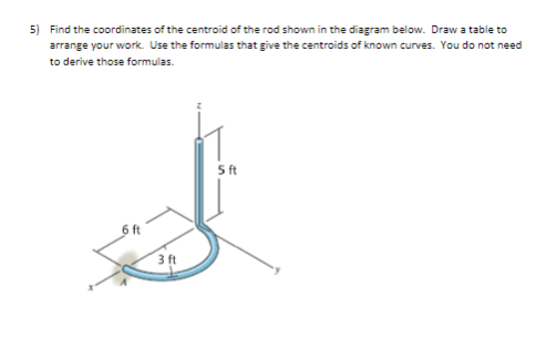5) Find the coordinates of the centroid of the rod shown in the diagram below. Draw a table to
arrange your work. Use the formulas that give the centroids of known curves. You do not need
to derive those formulas.
5ft
6 ft
3 ft

