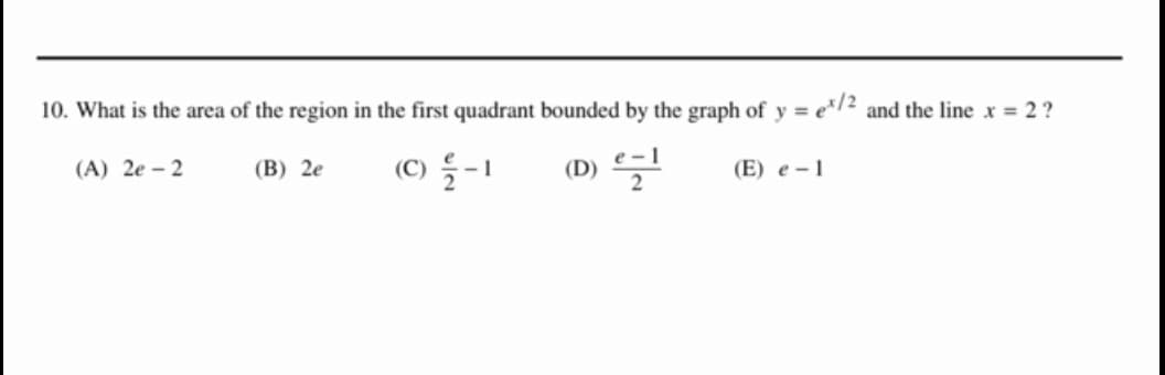 10. What is the area of the region in the first quadrant bounded by the graph of y=ex/2 and the line x = 2?
(B) 2e
(C) 2-1
(D) e-l
(E) e-1
(A) 2e-2
