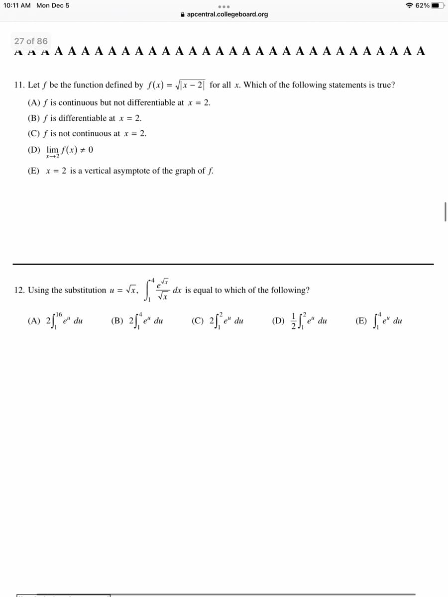 10:11 AM Mon Dec 5
27 of 86
AAAAAA A A A A A A A A A A A A A A A A A A A A A A A A A
11. Let f be the function defined by f(x)=√√x-2 for all x. Which of the following statements is true?
(A) f is continuous but not differentiable at x = 2.
(B) f is differentiable at x = 2.
(C) f is not continuous at x = 2.
(D) lim f(x) = 0
x-2
(E) x = 2 is a vertical asymptote of the graph of f.
12. Using the substitution u = √x,
(A) 25 e
...
apcentral.collegeboard.org
Si
√√x
(B) 2 e e" du
e" du
dx is equal to which of the following?
(C) 2₁²e". du
De
el du
(E)
62%
e" du