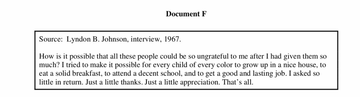 Document F
Source: Lyndon B. Johnson, interview, 1967.
How is it possible that all these people could be so ungrateful to me after I had given them so
much? I tried to make it possible for every child of every color to grow up in a nice house, to
eat a solid breakfast, to attend a decent school, and to get a good and lasting job. I asked so
little in return. Just a little thanks. Just a little appreciation. That's all.