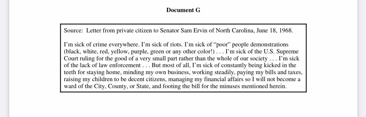 Document G
Source: Letter from private citizen to Senator Sam Ervin of North Carolina, June 18, 1968.
I'm sick of crime everywhere. I'm sick of riots. I'm sick of "poor" people demonstrations
(black, white, red, yellow, purple, green or any other color!). . . I'm sick of the U.S. Supreme
Court ruling for the good of a very small part rather than the whole of our society... I'm sick
of the lack of law enforcement... But most of all, I'm sick of constantly being kicked in the
teeth for staying home, minding my own business, working steadily, paying my bills and taxes,
raising my children to be decent citizens, managing my financial affairs so I will not become a
ward of the City, County, or State, and footing the bill for the minuses mentioned herein.