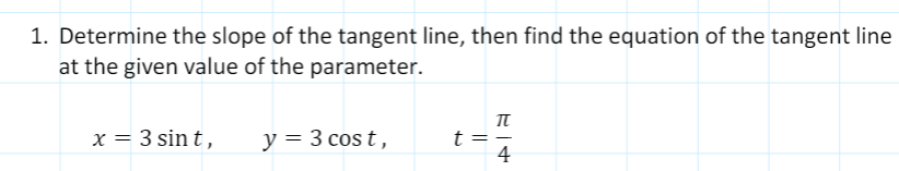 1. Determine the slope of the tangent line, then find the equation of the tangent line
at the given value of the parameter.
x = 3 sin t,
y = 3 cos t,
t =
4
