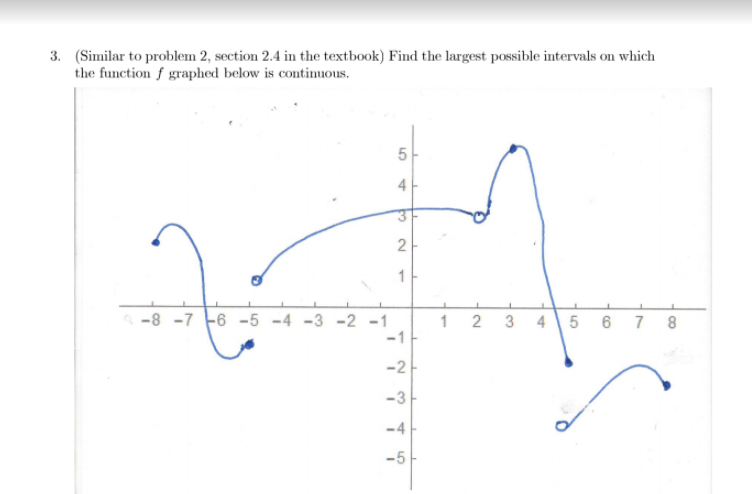 3. (Similar to problem 2, section 2.4 in the textbook) Find the largest possible intervals on which
the function f graphed below is continuous.
5-
2
1-
-8 -7 -6 -5 -4 -3 -2 -1
-1
1 2 3 4
5 6 7
-2
-3
-4
-5
4)
