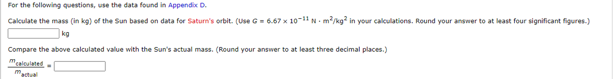 For the following questions, use the data found in Appendix D.
Calculate the mass (in kg) of the Sun based on data for Saturn's orbit. (Use G = 6.67 x 10-11 N · m2/kg? in your calculations. Round your answer to at least four significant figures.)
kg
Compare the above calculated value with the Sun's actual mass. (Round your answer to at least three decimal places.)
m calculated =
mactual
