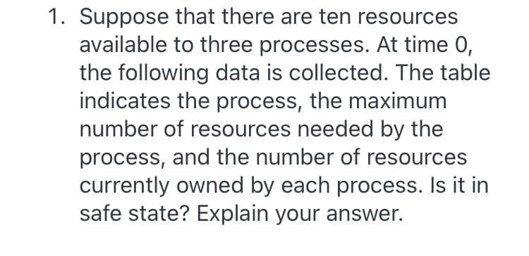 1. Suppose that there are ten resources
available to three processes. At time 0,
the following data is collected. The table
indicates the process, the maximum
number of resources needed by the
process, and the number of resources
currently owned by each process. Is it in
safe state? Explain your answer.
