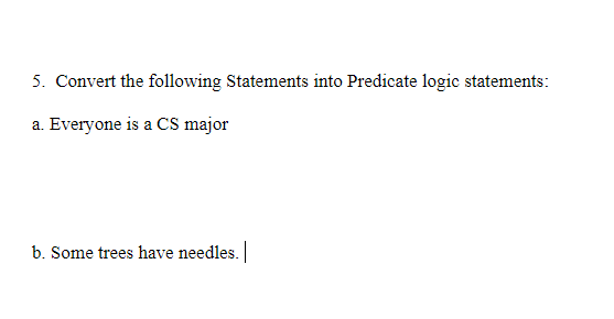 5. Convert the following Statements into Predicate logic statements:
a. Everyone is a CS major
b. Some trees have needles.
