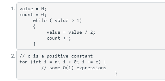 1. value
N;
0;
while ( value > 1)
{
value = value / 2;
count
%3!
count ++;
}
2. // c is a positive constant
for (int i = n; i > 0; i -= c) {
// some 0(1) expressions
}
