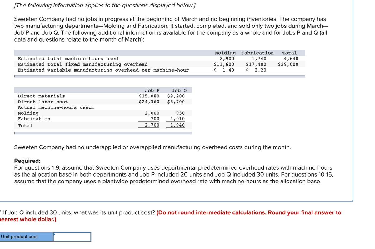 [The following information applies to the questions displayed below.]
Sweeten Company had no jobs in progress at the beginning of March and no beginning inventories. The company has
two manufacturing departments-Molding and Fabrication. It started, completed, and sold only two jobs during March-
Job P and Job Q. The following additional information is available for the company as a whole and for Jobs P and Q (all
data and questions relate to the month of March):
Molding
2,900
$11,600
$ 1.40
Fabrication
Total
Estimated total machine-hours used
1,740
4,640
Estimated total fixed manufacturing overhead
Estimated variable manufacturing overhead per machine-hour
$17,400
$ 2.20
$29,000
Job P
Job O
$15,080
$24,360
Direct materials
$9,280
$8,700
Direct labor cost
Actual machine-hours used:
Molding
Fabrication
2,000
930
700
|1,010
Total
2,700
1,940
Sweeten Company had no underapplied or overapplied manufacturing overhead costs during the month.
Required:
For questions 1-9, assume that Sweeten Company uses departmental predetermined overhead rates with machine-hours
as the allocation base in both departments and Job P included 20 units and Job Q included 30 units. For questions 10-15,
assume that the company uses a plantwide predetermined overhead rate with machine-hours as the allocation base.
. If Job Q included 30 units, what was its unit product cost? (Do not round intermediate calculations. Round your final answer to
nearest whole dollar.)
Unit product cost
