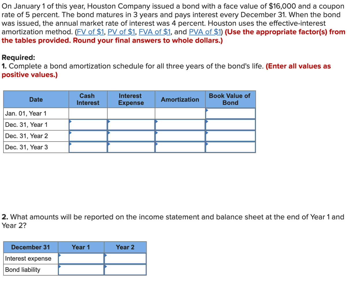 On January 1 of this year, Houston Company issued a bond with a face value of $16,000 and a coupon
rate of 5 percent. The bond matures in 3 years and pays interest every December 31. When the bond
was issued, the annual market rate of interest was 4 percent. Houston uses the effective-interest
amortization method. (FV of $1, PV of $1, FVA of $1, and PVA of $1) (Use the appropriate factor(s) from
the tables provided. Round your final answers to whole dollars.)
Required:
1. Complete a bond amortization schedule for all three years of the bond's life. (Enter all values as
positive values.)
Cash
Interest
Book Value of
Date
Amortization
Interest
Expense
Bond
Jan. 01, Year 1
Dec. 31, Year 1
Dec. 31, Year 2
Dec. 31, Year 3
2. What amounts will be reported on the income statement and balance sheet at the end of Year 1 and
Year 2?
December 31
Year 1
Year 2
Interest expense
Bond liability
