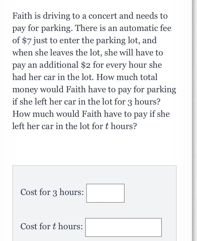 Faith is driving to a concert and needs to
pay for parking. There is an automatic fee
of $7 just to enter the parking lot, and
when she leaves the lot, she will have to
pay an additional $2 for every hour she
had her car in the lot. How much total
money would Faith have to pay for parking
if she left her car in the lot for 3 hours?
How much would Faith have to pay if she
left her car in the lot for t hours?
Cost for 3 hours:
Cost for t hours:

