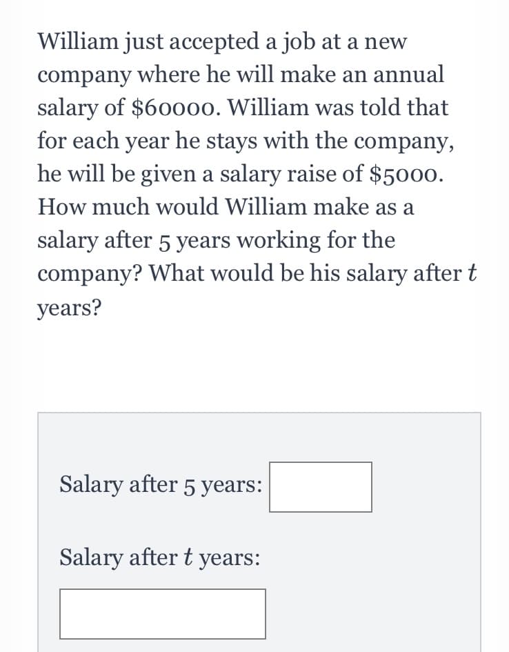 William just accepted a job at a new
company where he will make an annual
salary of $60000. William was told that
for each year he stays with the company,
he will be given a salary raise of $5000.
How much would William make as a
salary after 5 years working for the
company? What would be his salary after t
years?
Salary after 5 years:
Salary after t years:
