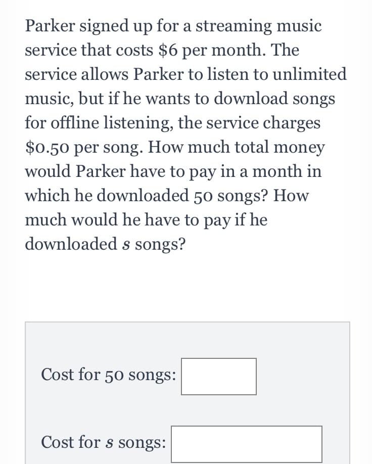 Parker signed up for a streaming music
service that costs $6 per month. The
service allows Parker to listen to unlimited
music, but if he wants to download songs
for offline listening, the service charges
$0.50 per song. How much total money
would Parker have to pay in a month in
which he downloaded 50 songs? How
much would he have to pay if he
downloaded s songs?
Cost for 50 songs:
Cost for s songs:
