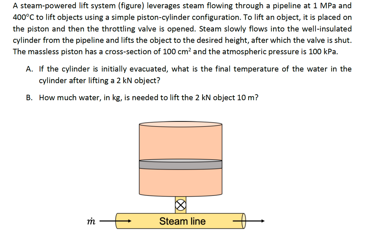 A steam-powered lift system (figure) leverages steam flowing through a pipeline at 1 MPa and
400°C to lift objects using a simple piston-cylinder configuration. To lift an object, it is placed on
the piston and then the throttling valve is opened. Steam slowly flows into the well-insulated
cylinder from the pipeline and lifts the object to the desired height, after which the valve is shut.
The massless piston has a cross-section of 100 cm² and the atmospheric pressure is 100 kPa.
A. If the cylinder is initially evacuated, what is the final temperature of the water in the
cylinder after lifting a 2 kN object?
B. How much water, in kg, is needed to lift the 2 kN object 10 m?
m
Steam line