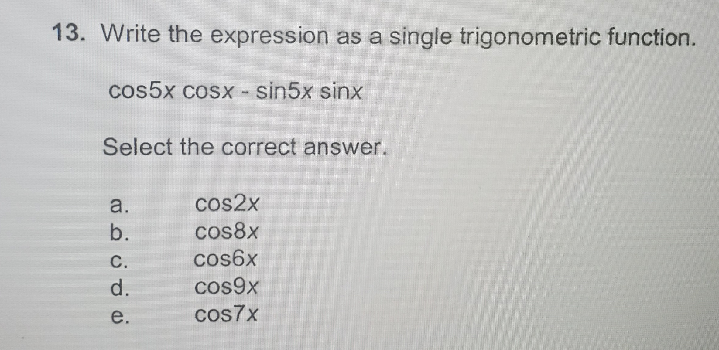 13. Write the expression as a single trigonometric function.
cos5x cosx - sin5x sinx
Select the correct answer.
a.
cos2x
b.
cos8x
C.
cos6x
d.
cos9x
e.
cos7x
