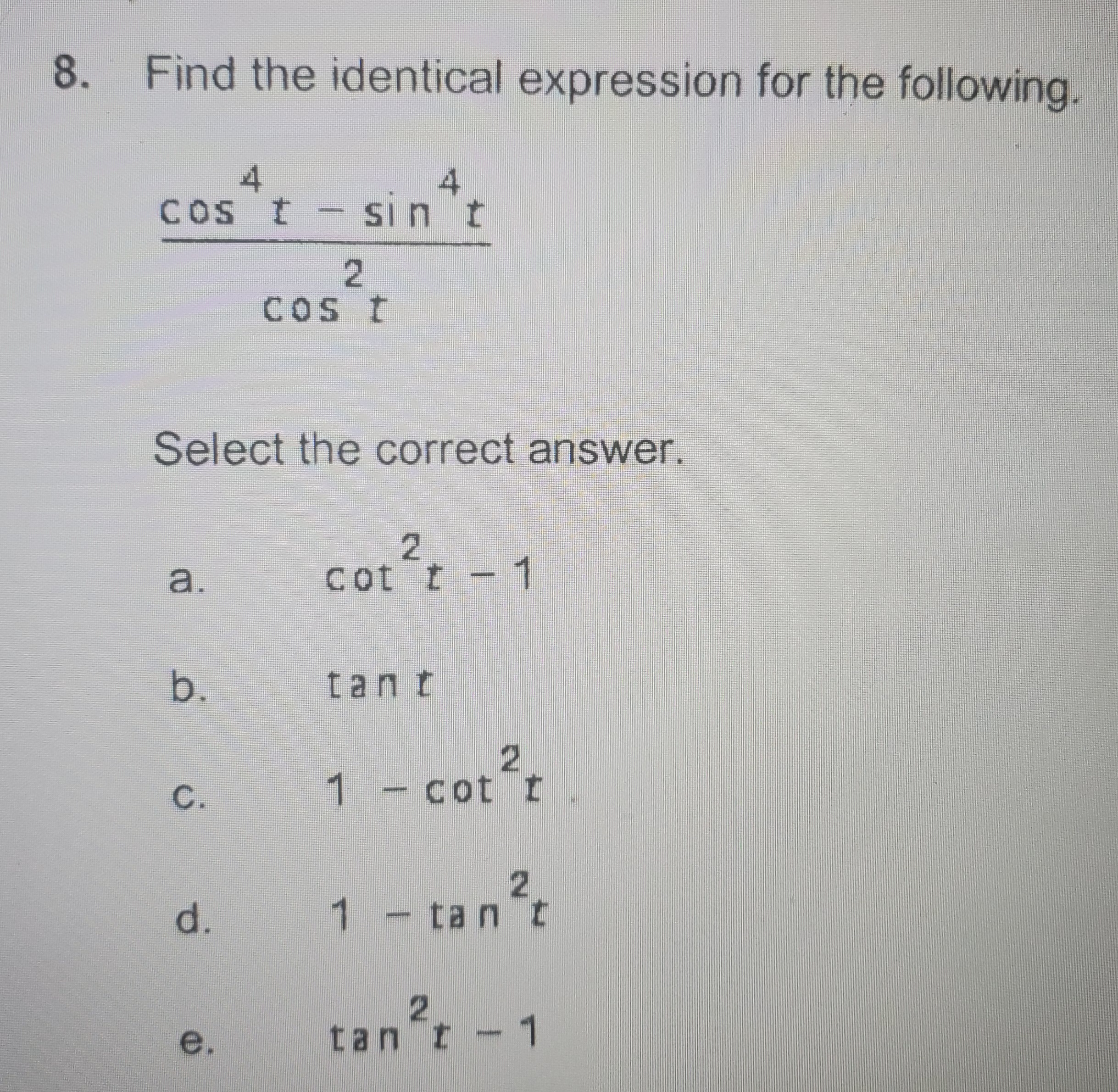 8. Find the identical expression for the following.
cos*t - sin*t
Cos t - sin 't
COS t
Select the correct answer.
a.
cot t - 1
b.
tant
1- cot t
2.
1-tan t
tan't - 1
e.
tan t
C.
d.
