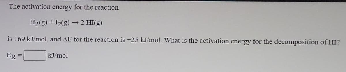 The activation energy for the reaction
Hɔ(g) +I2(g)→ 2 HI(g)
is 169 kJ/mol, and AE for the reaction is +25 kJ/mol. What is the activation energy for the decomposition of HI?
ER =
kJ/mol
