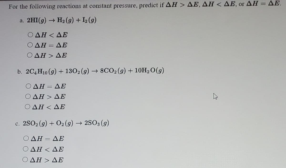 For the following reactions at constant pressure, predict if AH > AE, AH < AE, or AH = AE.
a. 2HI(g) H2 (9) + I2 (9)
Ο ΔΗ< ΔΕ
ΗΞ ΔΕ
%3D
ΟΔΗ > ΔΕ
b. 2C4H10 (9) + 1302 (9) → 8CO2 (9) + 10H2O(g)
Ο ΔΗ- ΔΕ
Ο ΔΗ > ΔΕ
Ο ΔΗ< ΔΕ
c. 2SO2 (9) + O2 (g) → 2SO3 (g)
Ο ΔΗ- ΔΕ
%3D
ΔΗ<ΔΕ
Ο ΔΗ > ΔΕ
