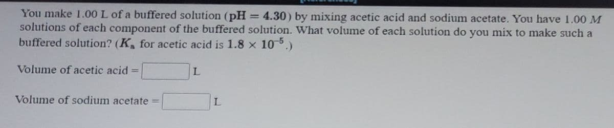 You make 1.00 L of a buffered solution (pH 4.30) by mixing acetic acid and sodium acetate. You have 1.00 M
solutions of each component of the buffered solution. What volume of each solution do you mix to make such a
buffered solution? (K, for acetic acid is 1.8 x 10-6.)
Volume of acetic acid% =
%3D
Volume of sodium acetate =
