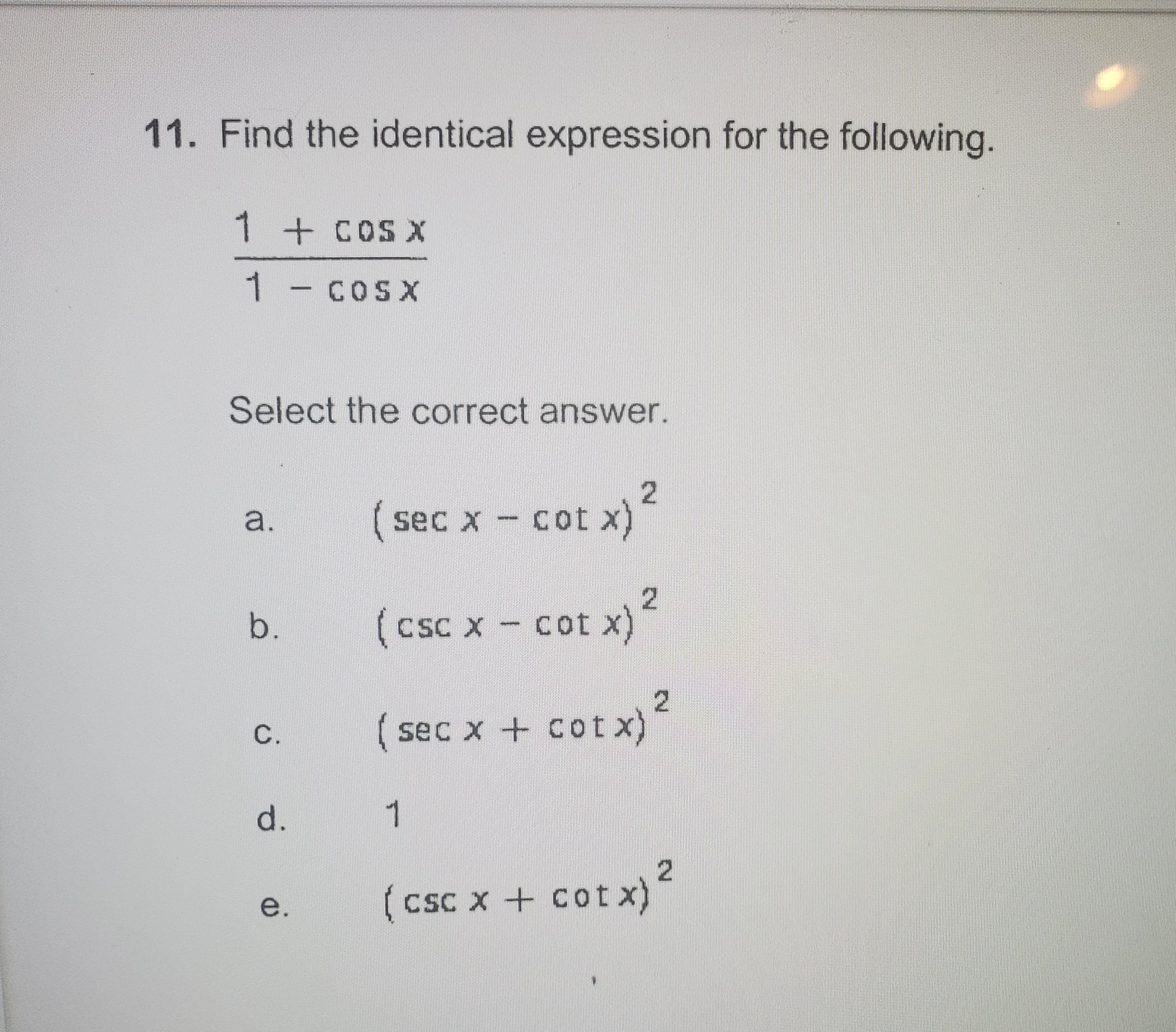 11. Find the identical expression for the following.
1 + COS X
1 - COsx
Select the correct answer.
a.
( sec x - Cot x)
(csc x - cot x)?
b.
CSC
C.
( sec x + cot x)
d.
1
(csc x + cot x)
e.
