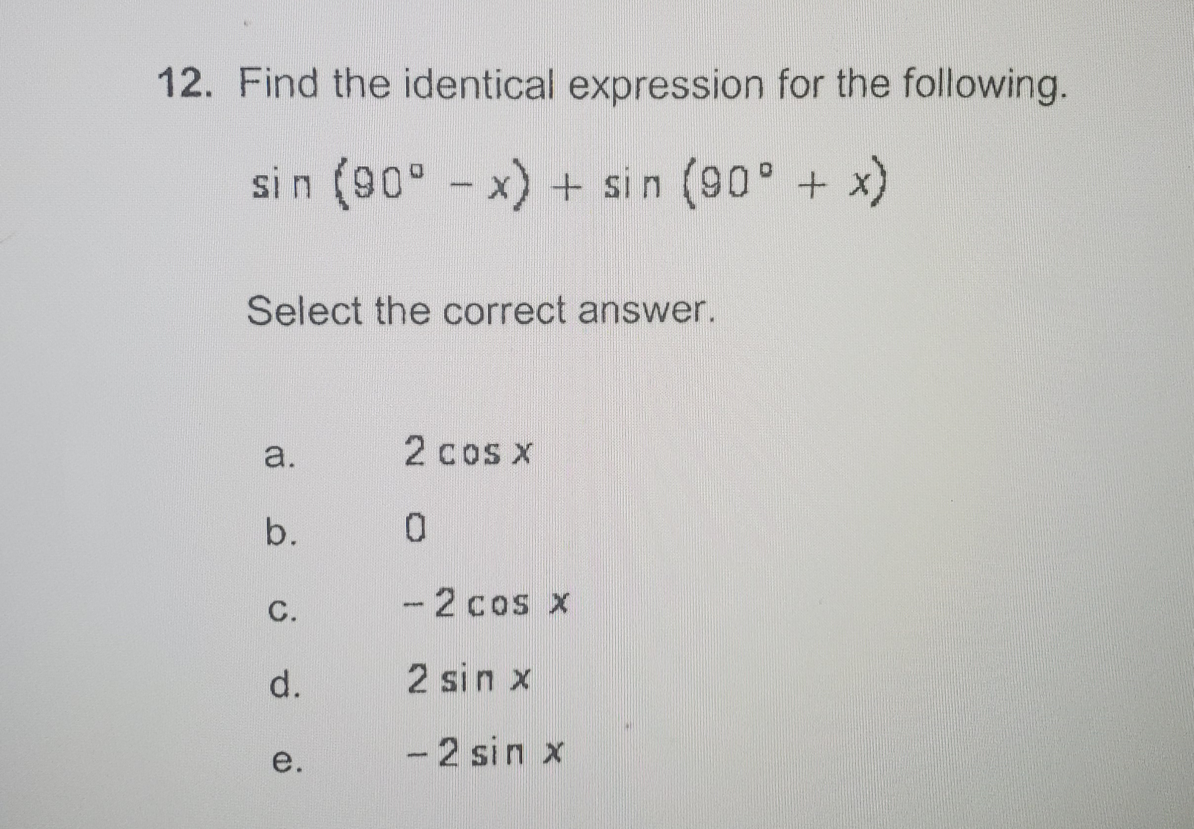 12. Find the identical expression for the following.
sin (90° - x) + sin (90° + x)
Select the correct answer.
2cos x
b.
0.
C.
-2 cos x
d.
2 sin x
e.
-2 sin x
a.
