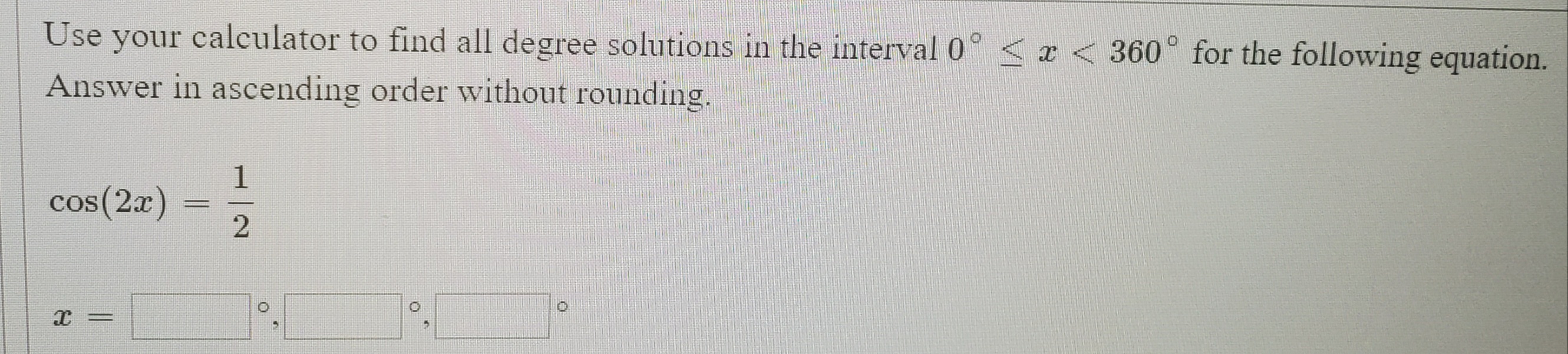 Use your calculator to find all degree solutions in the interval 0
x < 360° for the following equation.
Answer in ascending order without rounding.
cos (2x)
|3|
