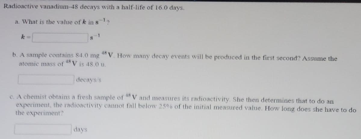 Radioactive vanadium-48 decays with a half-life of 16.0 days.
a. What is the value of k in s1,
48
b. A sample contains 84.0 mg V. How many decay events will be produced in the first second? Assume the
atomic mass ofV is 48.0 u.
48
decays's
c. A chemist obtains a fresh sample of V and measures its radioactivity. She then determines that to do an
experiment, the radioactivity cannot fall below 25%6 of the initial measured value. How long does she have to do
the experiment?
days
