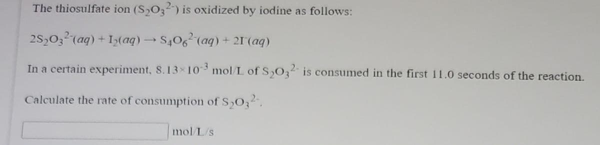The thiosulfate ion (S,O32) is oxidized by iodine as follows:
2S,03² (aq) + Iy(aq)S406 (aq) + 21(aq)
In a certain experiment, 8.13×10 mol/L of S,O32 is consumed in the first 11.0 seconds of the reaction.
Calculate the rate of consumption of S,O32.
mol L/s

