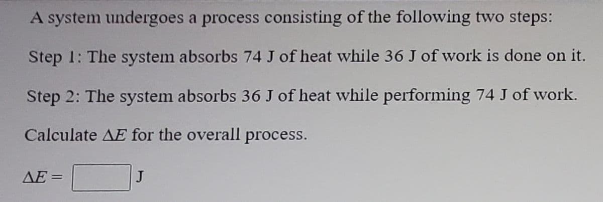 A system undergoes a process consisting of the following two steps:
Step 1: The system absorbs 74 J of heat while 36 J of work is done on it.
Step 2: The system absorbs 36 J of heat while performing 74 J of work.
Calculate AE for the overall process.
AE =
J
