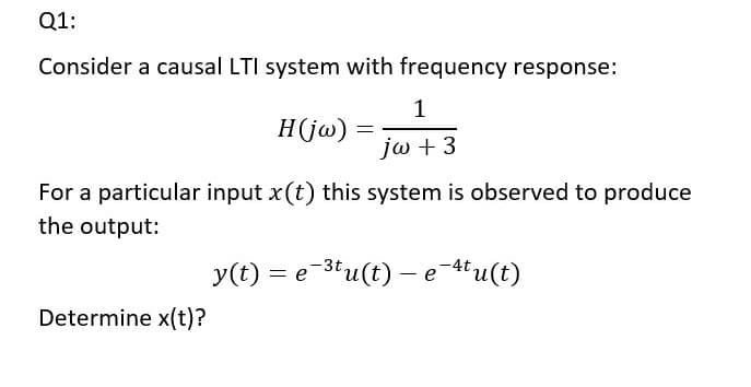 Q1:
Consider a causal LTI system with frequency response:
1
H(jw)
jω +3
For a particular input x(t) this system is observed to produce
the output:
y(t)
= e-3tu(t) – e-4tu(t)
Determine x(t)?
