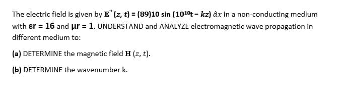The electric field is given by E (z, t) = (89)10 sin (1010t - kz) âx in a non-conducting medium
with er = 16 and µr = 1. UNDERSTAND and ANALYZE electromagnetic wave propagation in
different medium to:
(a) DETERMINE the magnetic field H (z, t).
(b) DETERMINE the wavenumber k.
