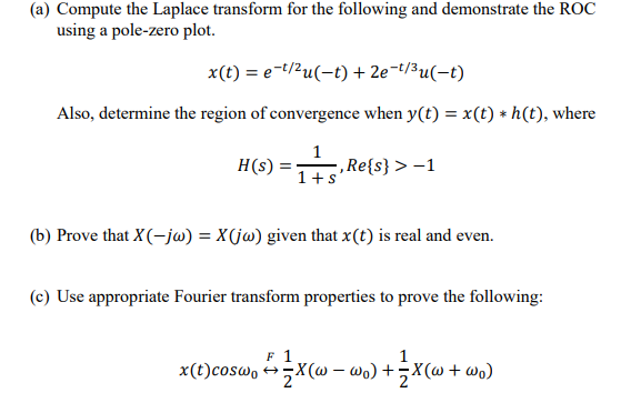 (a) Compute the Laplace transform for the following and demonstrate the ROC
using a pole-zero plot.
x(t) = e-t/2u(-t) + 2e-t/3u(-t)
Also, determine the region of convergence when y(t) = x(t) * h(t), where
1
H(s)
,Re{s} > –1
1+s
(b) Prove that X(-jw) = X(jw) given that x(t) is real and even.
(c) Use appropriate Fourier transform properties to prove the following:
F 1
1
x(t)cosw, →-X(@ – wo) +;X(@ + wo)
