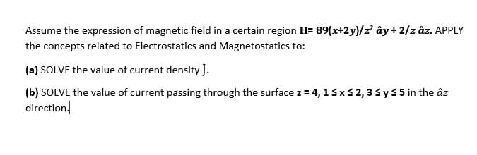 Assume the expression of magnetic field in a certain region H= 89(x+2y)/z? ây+ 2/z âz. APPLY
the concepts related to Electrostatics and Magnetostatics to:
(a) SOLVE the value of current density J.
(b) SOLVE the value of current passing through the surface z = 4, 13xs 2, 3sy5 5 in the âz
direction.
