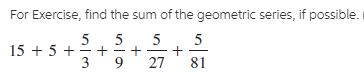 For Exercise, find the sum of the geometric series, if possible.
5
5
15 + 5 +
5
3
27
81
