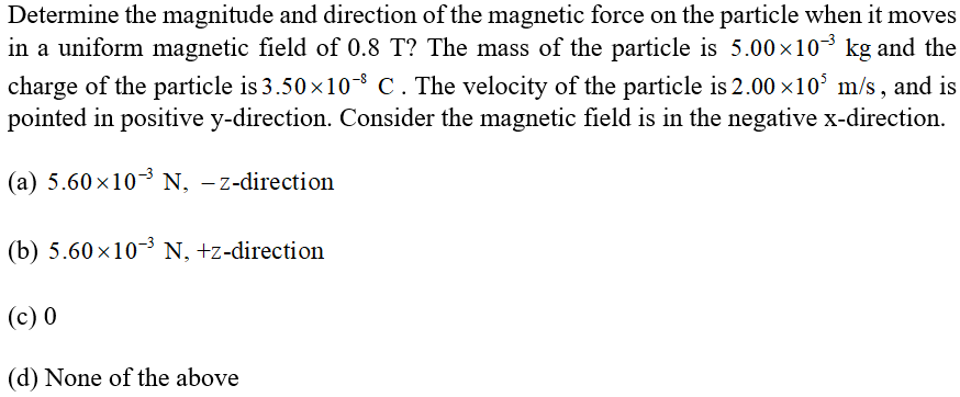 Determine the magnitude and direction of the magnetic force on the particle when it moves
in a uniform magnetic field of 0.8 T? The mass of the particle is 5.00×103 kg and the
charge of the particle is 3.50 x10-8 C . The velocity of the particle is 2.00 ×10° m/s , and is
pointed in positive y-direction. Consider the magnetic field is in the negative x-direction.
(a) 5.60x103 N, -z-direction
(b) 5.60x103 N, +z-direction
(c) 0
(d) None of the above
