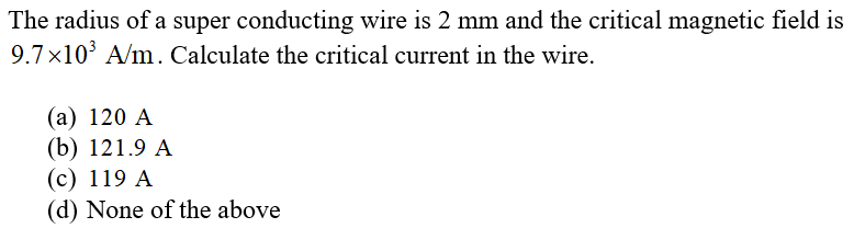 The radius of a super conducting wire is 2 mm and the critical magnetic field is
9.7x10° A/m. Calculate the critical current in the wire.
(a) 120 A
(b) 121.9 A
(c) 119 A
(d) None of the above
