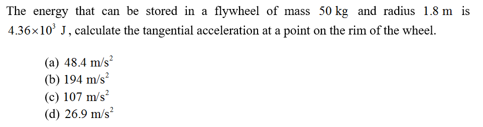 The energy that can be stored in a flywheel of mass 50 kg and radius 1.8 m is
4.36x10° J, calculate the tangential acceleration at a point on the rim of the wheel.
(a) 48.4 m/s?
2
(b) 194 m/s?
(c) 107 m/s²
(d) 26.9 m/s?

