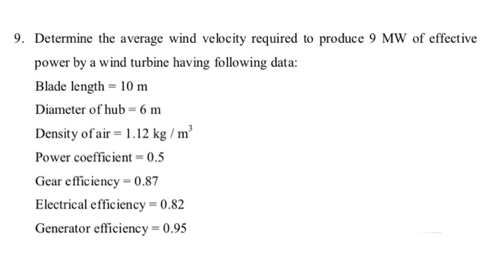 9. Determine the average wind velocity required to produce 9 MW of effective
power by a wind turbine having following data:
Blade length = 10 m
Diameter of hub = 6 m
Density of air = 1.12 kg / m³
Power coefficient = 0.5
Gear efficiency = 0.87
Electrical efficiency = 0.82
Generator efficiency = 0.95
